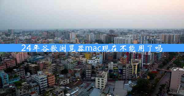 24年谷歌浏览器mac现在不能用了吗